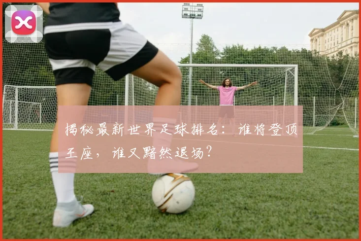 揭秘最新世界足球排名:谁将登顶王座,谁又黯然退场?