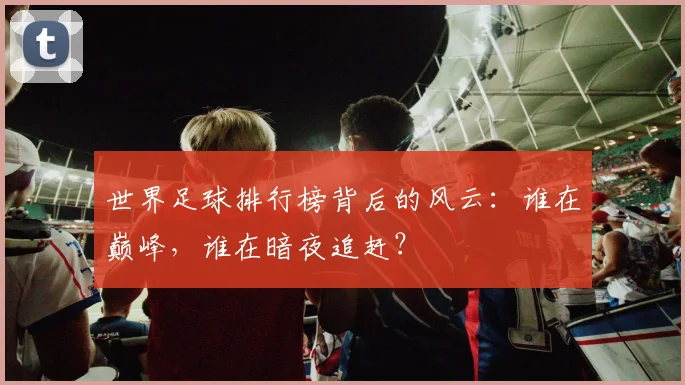 世界足球排行榜背后的风云：谁在巅峰，谁在暗夜追赶？