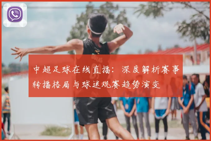 中超足球在线直播:深度解析赛事转播格局与球迷观赛趋势演变