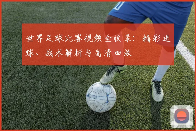 世界足球比赛视频全收录:精彩进球、战术解析与高清回放