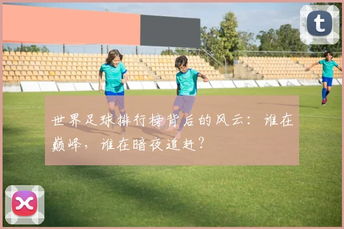 世界足球排行榜背后的风云：谁在巅峰，谁在暗夜追赶？