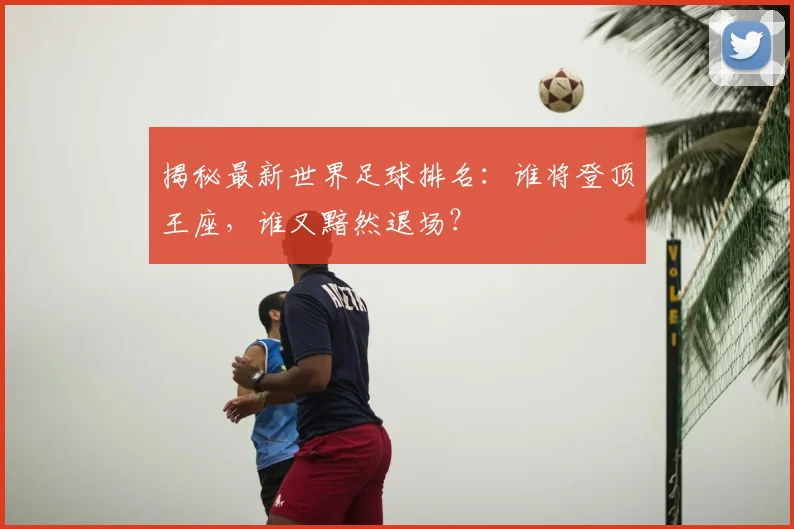 揭秘最新世界足球排名:谁将登顶王座,谁又黯然退场?