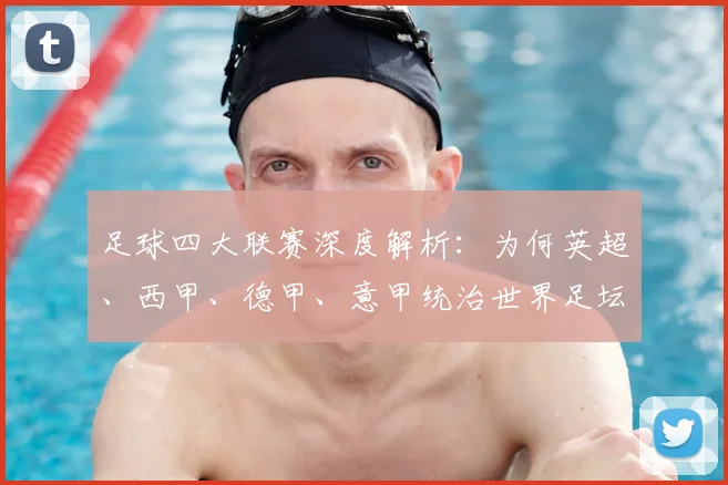 足球四大联赛深度解析:为何英超、西甲、德甲、意甲统治世界足坛?